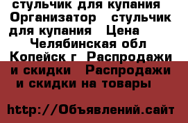 стульчик для купания › Организатор ­ стульчик для купания › Цена ­ 200 - Челябинская обл., Копейск г. Распродажи и скидки » Распродажи и скидки на товары   